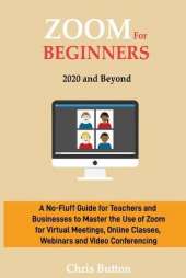 Zoom for Beginners (2020 and Beyond): A No-Fluff Guide for Teachers and Businesses to Master the Use of Zoom for Virtual Meetings, Online Classes, Webinars and Video Conferencing