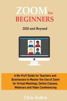 Zoom for Beginners (2020 and Beyond): A No-Fluff Guide for Teachers and Businesses to Master the Use of Zoom for Virtual Meetings, Online Classes, Webinars and Video Conferencing