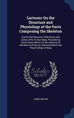Lectures On the Structure and Physiology of the Parts Composing the Skeleton: And On the Diseases of the Bones and Joints of the Human Body, Preceded by Some Observations On the Influence of the Brain and Nerves, Delivered Before the Royal College of Surg