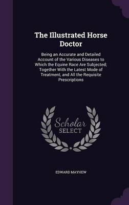 The Illustrated Horse Doctor: Being an Accurate and Detailed Account of the Various Diseases to Which the Equine Race Are Subjected; Together with the Latest Mode of Treatment, and All the Requisite Prescriptions