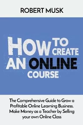 How to Create an Online Course: The Comprehensive Guide to Grow a Profitable Online Learning Business. Make Money as a Teacher by Selling your own Online Class