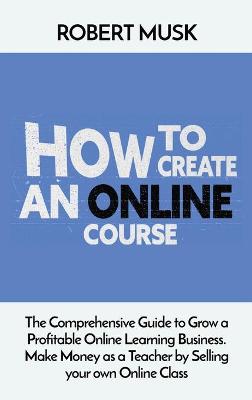 How to Create an Online Course: The Comprehensive Guide to Grow a Profitable Online Learning Business. Make Money as a Teacher by Selling your own Online Class