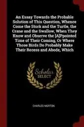 An Essay Towards the Probable Solution of This Question, Whence Come the Stork and the Turtle, the Crane and the Swallow, When They Know and Observe the [A]ppointed Time of Their Coming, or Where Those Birds Do Probably Make Their Recess and Abode, Which