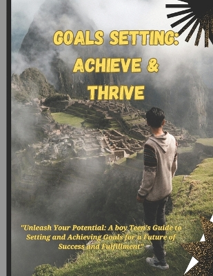 Goals setting: Achieve & Thrive: "Unleash Your Potential: A boy Teen's Guide to Setting and Achieving Goals for a Future of Success and Fulfillment"