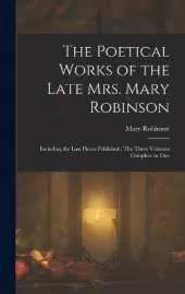 The Poetical Works of the Late Mrs. Mary Robinson: Including the Last Pieces Published: The Three Volumes Complete in One