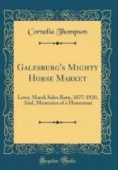 Galesburg's Mighty Horse Market: Leroy Marsh Sales Barn, 1877-1920, And, Memories of a Horseman (Classic Reprint)