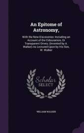 An Epitome of Astronomy,: With the New Discoveries: Including an Account of the Eidouranion, or Transparent Orrery; (Invented by A. Walker) as Lectured Upon by His Son, W. Walker