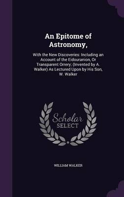 An Epitome of Astronomy,: With the New Discoveries: Including an Account of the Eidouranion, or Transparent Orrery; (Invented by A. Walker) as Lectured Upon by His Son, W. Walker