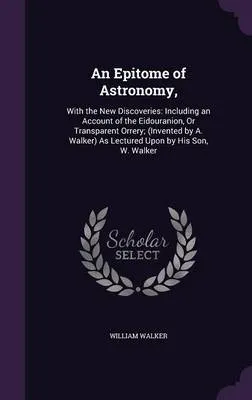 An Epitome of Astronomy,: With the New Discoveries: Including an Account of the Eidouranion, or Transparent Orrery; (Invented by A. Walker) as Lectured Upon by His Son, W. Walker