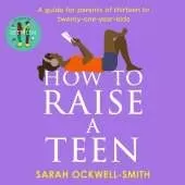 How to Raise a Teen: A guide for parents of thirteen to twenty-one-year-olds
