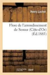Flore de L'Arrondissement de Semur Cote-D'Or,: Comprenant Les Plantes Spontanees Ou Cultivees En Grand Dans CET Arrondissement Par Henry Lachot