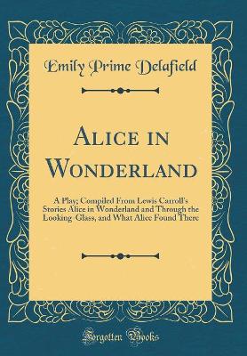 Alice in Wonderland: A Play; Compiled From Lewis Carroll's Stories Alice in Wonderland and Through the Looking-Glass, and What Alice Found There (Classic Reprint)