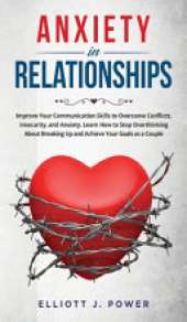 Anxiety In Relationship: Improve Your Communication Skills to Overcome Conflicts, Insecurity, and Anxiety. Learn How to Stop Overthinking About Breaking Up and Achieve Your Goals as a Couple