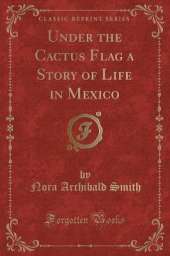 Under the Cactus Flag a Story of Life in Mexico (Classic Reprint)