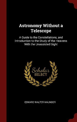 Astronomy Without a Telescope: A Guide to the Constellations, and Introduction to the Study of the Heavens With the Unassisted Sight
