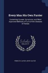 Every Man His Own Farrier: Containing Causes, Symptoms, and Most Approved Methods of Cure of the Diseases of Horses
