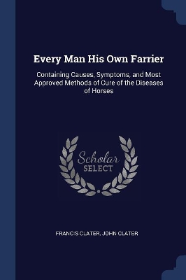 Every Man His Own Farrier: Containing Causes, Symptoms, and Most Approved Methods of Cure of the Diseases of Horses