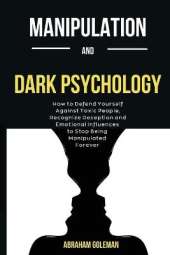Manipulation And Dark Psychology: How to Defend Yourself Against Toxic People, Recognize Deception and Emotional Influences to Stop Being Manipulated Forever