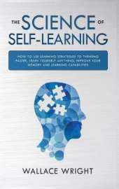 The Science of Self-Learning: How to Use Learning Strategies to Thinking Faster, Learn Anything Yourself, Improve Your Memory and Learning Capabilities