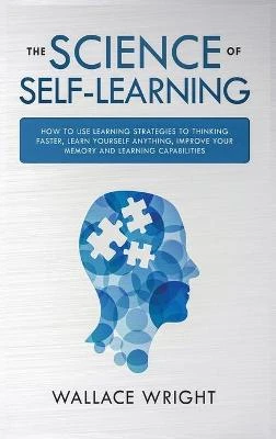 The Science of Self-Learning: How to Use Learning Strategies to Thinking Faster, Learn Anything Yourself, Improve Your Memory and Learning Capabilities