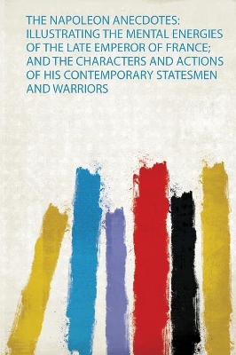 The Napoleon Anecdotes: Illustrating the Mental Energies of the Late Emperor of France; and the Characters and Actions of His Contemporary Statesmen and Warriors