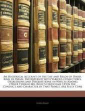 An Historical Account of the Life and Reign of David, King of Israel: Interspersed with Various Conjectures, Digressions and Disquisitions. in Which (Among Other Things) Mr. Bayle's Criticisms, Upon the Conduct and Character of That Prince, Are Fully Cons