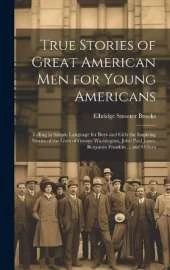 True Stories of Great American men for Young Americans; Telling in Simple Language for Boys and Girls the Inspiring Stories of the Lives of George Washington, John Paul Jones, Benjamin Franklin ... and Others