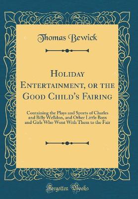 Holiday Entertainment, or the Good Child's Fairing: Containing the Plays and Sports of Charles and Billy Welldon, and Other Little Boys and Girls Who Went With Them to the Fair (Classic Reprint)