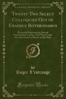 Twenty Two Select Colloquies Out of Erasmus Roterodamus: Pleasantly Representing Several Superstitious Levities That Were Crept Into the Church of Rome in His Days (Classic Reprint)