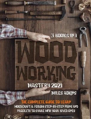 WOODWORKING MASTERY 2021 (3 books in 1): The Complete Guide For Beginners To Learn Woodcraft & Follow Step-By-Step Plans And Projects to Share With Your Loved Ones