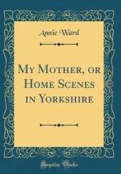 My Mother, or Home Scenes in Yorkshire (Classic Reprint)