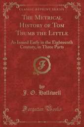 The Metrical History of Tom Thumb the Little: As Issued Early in the Eighteenth Century, in Three Parts (Classic Reprint)