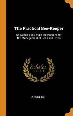 The Practical Bee-Keeper: Or, Concise and Plain Instructions for the Management of Bees and Hives