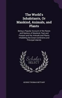 The World's Inhabitants, or Mankind, Animals, and Plants: Being a Popular Account of the Races and Nations of Mankind, Past and Present and the Animals and Plants Inhabiting the Great Continents and Principal Islands
