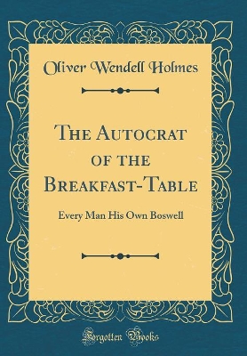 The Autocrat of the Breakfast-Table: Every Man His Own Boswell (Classic Reprint)