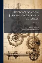 Newton's London Journal of Arts and Sciences: Being Record of the Progress of Invention As Applied to the Arts...; Volume 1