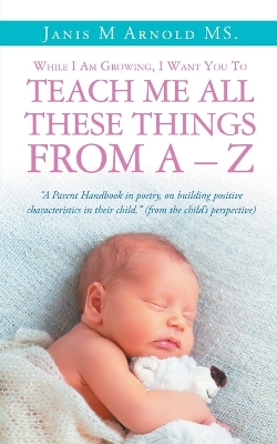 While I Am Growing, I Want You To Teach Me All These Things From A - Z: "A Parent Handbook in poetry, on building positive characteristics in their child." (from the child's perspective)