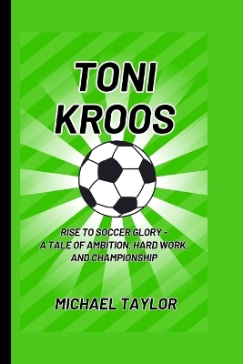 Toni Kroos: Rise to Soccer Glory - A Tale of Ambition, Hard Work, and Championship