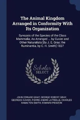 The Animal Kingdom Arranged in Conformity with Its Organization: Synopsis of the Species of the Class Mammalia, as Arranged ... by Cuvier and Other Naturalists [By J. E. Gray; The Ruminantia, by C. H. Smith] 1827