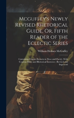Mcguffey's Newly Revised Rhetorical Guide, Or, Fifth Reader of the Eclectic Series: Containing Elegant Extracts in Prose and Poetry, With Copious Rules and Rhetorical Exercises: Revised and Improved