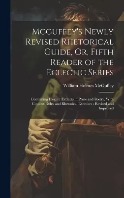 Mcguffey's Newly Revised Rhetorical Guide, Or, Fifth Reader of the Eclectic Series: Containing Elegant Extracts in Prose and Poetry, With Copious Rules and Rhetorical Exercises: Revised and Improved