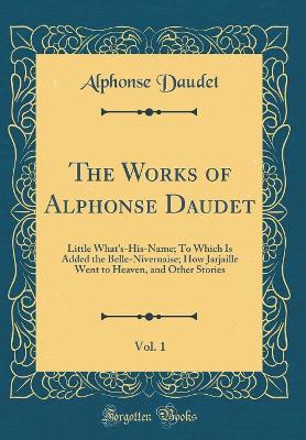 The Works of Alphonse Daudet, Vol. 1: Little What's-His-Name; To Which Is Added the Belle-Nivernaise; How Jarjaille Went to Heaven, and Other Stories (Classic Reprint)