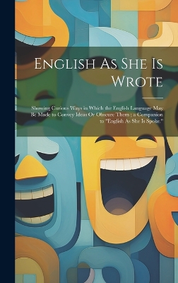 English As She Is Wrote: Showing Curious Ways in Which the English Language May Be Made to Convey Ideas Or Obscure Them; a Companion to "English As She Is Spoke."