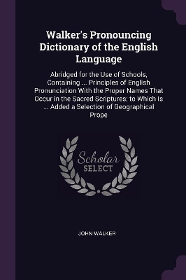Walker's Pronouncing Dictionary of the English Language: Abridged for the Use of Schools, Containing ... Principles of English Pronunciation With the Proper Names That Occur in the Sacred Scriptures; to Which Is ... Added a Selection of Geographical Prope
