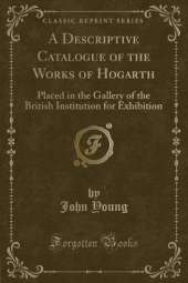 A Descriptive Catalogue of the Works of Hogarth: Placed in the Gallery of the British Institution for Exhibition (Classic Reprint)