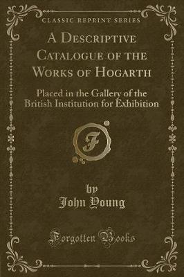 A Descriptive Catalogue of the Works of Hogarth: Placed in the Gallery of the British Institution for Exhibition (Classic Reprint)