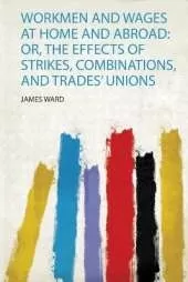 Workmen and Wages at Home and Abroad: Or, the Effects of Strikes, Combinations, and Trades' Unions
