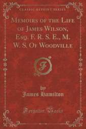 Memoirs of the Life of James Wilson, Esq. F. R. S. E., M. W. S. Of Woodville (Classic Reprint)