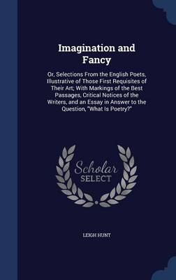 Imagination and Fancy: Or, Selections from the English Poets, Illustrative of Those First Requisites of Their Art; With Markings of the Best Passages, Critical Notices of the Writers, and an Essay in Answer to the Question, What Is Poetry?