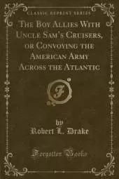 The Boy Allies With Uncle Sams Cruisers, or Convoying the American Army Across the Atlantic (Classic Reprint)